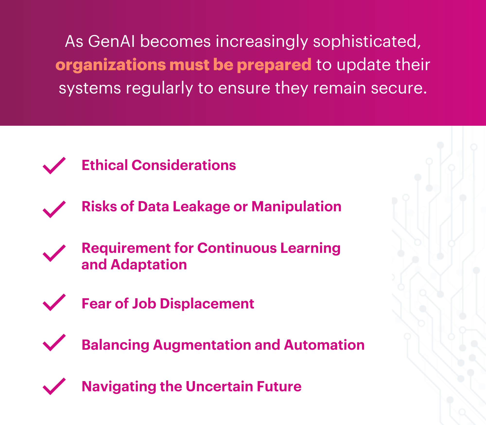 as GenAI becomes increasingly sophisticated, organizations must be prepared to update their systems regularly to ensure they remain secure. Ethical Considerations: With limited regulation surrounding AI technologies, businesses are responsible for ensuring the ethical use of GenAI. Misuse of technology for unethical purposes can harm both individuals and industries. Risks of Data Leakage or Manipulation: GenAI may risk data leakage or manipulation if it malfunctions or is misused. These risks require companies to have measures to protect data and ensure its integrity. Requirement for Continuous Learning and Adaptation: Implementing GenAI may require employees to learn new skills and adapt to new working methods. This might involve reskilling initiatives and training programs for employees. Fear of Job Displacement: The potential for job displacement due to automation is a significant challenge. Companies need to manage this fear among employees and work towards ensuring that GenAI is used to augment jobs rather than replace them. Balancing Augmentation and Automation: Striking the right balance between AI augmentation and automation is crucial. It's not always clear which processes should be automated or aided by AI. Navigating the Uncertain Future: The future impact of GenAI on the workforce remains uncertain. This uncertainty challenges organizations as they strategize for the future and effectively implement GenAI.