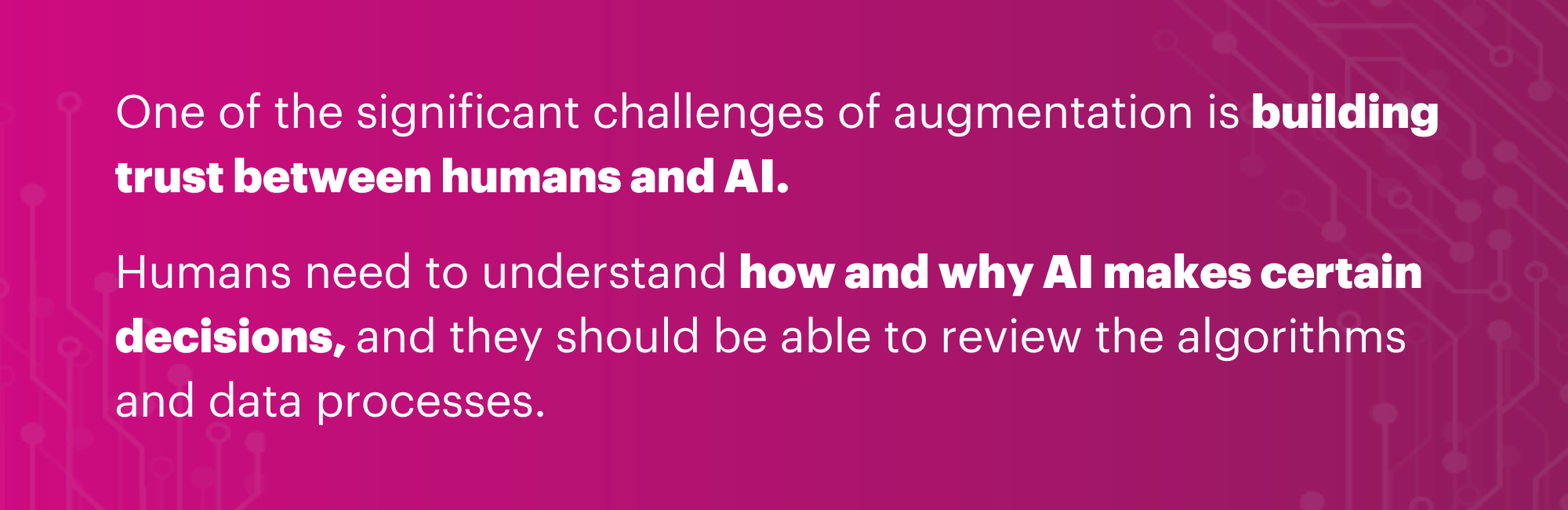 One of the significant challenges of augmentation is building trust between humans and AI. Humans need to understand how and why AI makes certain decisions, and they should be able to review the algorithms and data processes. Transparency and open communication will be key in building trust and ensuring that AI is used ethically and for the benefit of humans.